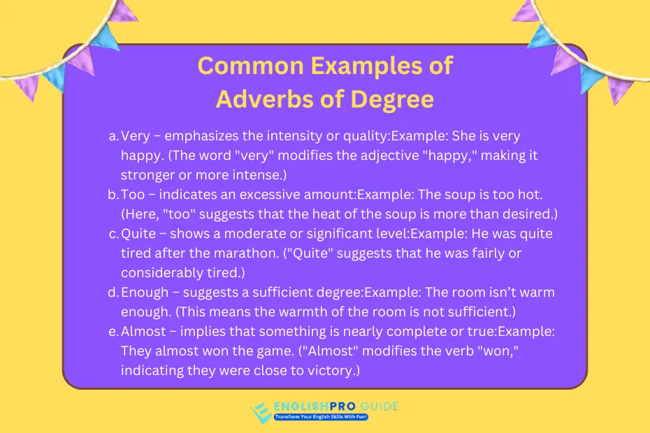 An adverb of degree is a type of adverb that expresses the intensity, extent, or degree of an action, an adjective, or another adverb.

These adverbs help clarify how much or to what extent something happens, modifying the meaning of the words they describe.

In everyday language, adverbs of degree answer questions like:

"How much?"

"To what extent?"

"How little?"

They help provide a clearer understanding of the intensity or scale of actions and qualities in sentences.

Common Examples of Adverbs of Degree

Here are some examples to illustrate how adverbs of degree function in sentences:

Very – emphasizes the intensity or quality:

Example: She is very happy. (The word "very" modifies the adjective "happy," making it stronger or more intense.)

Too – indicates an excessive amount:

Example: The soup is too hot. (Here, "too" suggests that the heat of the soup is more than desired.)

Quite – shows a moderate or significant level:

Example: He was quite tired after the marathon. ("Quite" suggests that he was fairly or considerably tired.)

Enough – suggests a sufficient degree:

Example: The room isn’t warm enough. (This means the warmth of the room is not sufficient.)

Almost – implies that something is nearly complete or true:

Example: They almost won the game. ("Almost" modifies the verb "won," indicating they were close to victory.)

How Adverbs of Degree Function in Sentences

Adverbs of degree can modify:

Adjectives:

Example: The book is extremely interesting. (Modifies the adjective "interesting")

Verbs:

Example: He completely forgot about the meeting. (Modifies the verb "forgot")

Other Adverbs:

Example: She ran quite quickly. (Modifies the adverb "quickly")

List of Common Adverbs of Degree

Very: He is very excited.

Too: The coffee is too sweet.

Extremely: It was an extremely cold day.

Almost: She almost missed the bus.

Enough: He is strong enough to lift the box.

Hardly: There was hardly any time left.

Just: I just finished the report.

Is it necessary to use Adverb of Degree?

No, it is not always necessary to use an adverb of degree in a sentence, but it can be very helpful in certain contexts.

The use of an adverb of degree depends on what you want to convey and how specific you want your description to be.

When adverbs of degree are useful:

Adverbs of degree are important when you want to express intensity, extent, or degree of an action, adjective, or another adverb. They add precision and help convey the strength of feelings, actions, or qualities.

Example Without Adverb of Degree:

"She is happy."

This sentence tells us she is happy, but it doesn't explain how much or to what degree she is happy.

Example With Adverb of Degree:

"She is very happy."

This sentence is more specific, showing that her happiness is intense.

When You Don’t Need Adverbs of Degree:

In some situations, the sentence might already be clear or strong enough without needing additional emphasis. If the meaning is obvious or you don't want to add intensity, an adverb of degree may be unnecessary.

Example:

"The car stopped."

Adding an adverb of degree like "almost" or "completely" might change the meaning, but if you don’t need to clarify how much the car stopped, you can leave the sentence simple.

Why You Might Avoid Overuse of Adverbs of Degree

Overusing adverbs of degree can sometimes make your writing less effective. Too many qualifiers can make sentences feel cluttered or vague.

Example:

"She is very extremely excited."

This sounds awkward and repetitive. Using just one adverb of degree (e.g., "extremely") would be better.

Conclusion

Adverbs of degree are essential in making language more specific and expressive.

They help convey the extent of actions, qualities, or other descriptions, ensuring that the message is more precise and impactful.

Common Examples of Adverbs of Degree